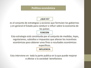Política económica 
¿QUE ES? 
es el conjunto de estrategias y acciones que formulan los gobiernos 
y en general el Estado para conducir e influir sobre la economía de 
los países 
FUNCION 
Esta estrategia está constituida por el conjunto de medidas, leyes, 
regulaciones, subsidios e impuestos que alteran los incentivos 
económicos para obtener unos fines o resultados económicos 
específicos. 
INFLUENCIA 
Esta interviene en toda la parte publica en la que puede mejorar 
o afectar a la sociedad benefactora 
 