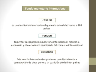 Fondo monetario internacional 
¿QUE ES? 
es una institución internacional que en la actualidad reúne a 188 
países 
FUNCION 
fomentar la cooperación monetaria internacional; facilitar la 
expansión y el crecimiento equilibrado del comercio internacional 
INFLUENCIA 
Este acurdo buscando siempre tener una divisa fuerte a 
comparación de otras por eso la coalición de distintos países 
 