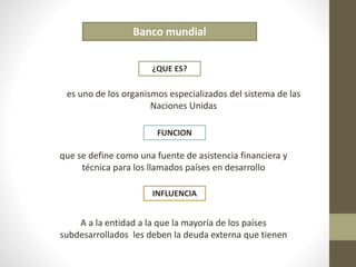 Banco mundial 
¿QUE ES? 
es uno de los organismos especializados del sistema de las 
Naciones Unidas 
FUNCION 
que se define como una fuente de asistencia financiera y 
técnica para los llamados países en desarrollo 
INFLUENCIA 
A a la entidad a la que la mayoría de los países 
subdesarrollados les deben la deuda externa que tienen 
 