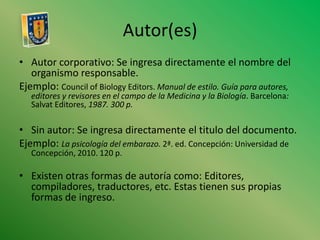 Autor(es)Autor corporativo: Se ingresa directamente el nombre del organismo responsable. Ejemplo: Council of BiologyEditors. Manual de estilo. Guía para autores, editores y revisores en el campo de la Medicina y la Biología. Barcelona: Salvat Editores, 1987. 300 p. Sin autor: Se ingresa directamente el titulo del documento.Ejemplo: La psicología del embarazo. 2ª. ed. Concepción: Universidad de Concepción, 2010. 120 p.Existen otras formas de autoría como: Editores, compiladores, traductores, etc. Estas tienen sus propias formas de ingreso.