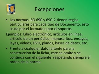 ExcepcionesLas normas ISO 690 y 690-2 tienen reglas particulares para cada tipo de Documento, esto se da por el formato o por el soporte.Ejemplos: Libro electrónico, artículos en línea, articulo de un periódico, manuscritos, ensayos, leyes, videos, DVD, planos, bases de datos, etc.Frente a cualquier dato faltante para la construcción de la ficha, este se omite y se continua con el siguiente  respetando siempre el orden de la norma.