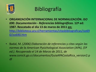 BibliografíaORGANIZACIÓN INTERNACIONAL DE NORMALIZACIÓN. ISO 690.Documentación - Referencias bibliográficas. 12ª ed: 1987. Rescatado el dia 13 de marzo de 2011 en: http://biblioteca.ucv.cl/herramientas/citasbibliograficas/iso690/iso690.htmBadal, M. (2006) Elaboración de referencias y citas según las normas de la American PysichologicalAssociation (APA), (5ª ed.). Recuperado el 14 de Marzo de 2011, de www.conicit.go.cr/documentos/GuiaAPACostaRica_version2.pdf