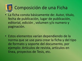 Composición de una FichaLa ficha consta básicamente de: Autor, titulo, fecha de publicación, lugar de publicación, editorial, edición , volumen y/o numero y paginación. Estos elementos varían dependiendo de la norma que se use para crear la ficha y del tipo de formato y soporte del documento, por ejemplo: Artículos de revista, artículos en línea, proyectos de Tesis, etc.