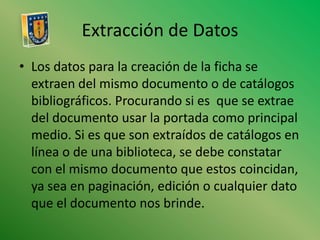 Extracción de DatosLos datos para la creación de la ficha se extraen del mismo documento o de catálogos bibliográficos. Procurando si es  que se extrae del documento usar la portada como principal medio. Si es que son extraídos de catálogos en línea o de una biblioteca, se debe constatar con el mismo documento que estos coincidan, ya sea en paginación, edición o cualquier dato que el documento nos brinde.