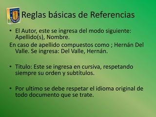 Reglas básicas de ReferenciasEl Autor, este se ingresa del modo siguiente: Apellido(s), Nombre. En caso de apellido compuestos como ; Hernán Del Valle. Se ingresa: Del Valle, Hernán. Titulo: Este se ingresa en cursiva, respetando siempre su orden y subtítulos.Por ultimo se debe respetar el idioma original de todo documento que se trate.
