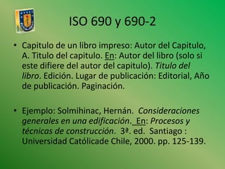 ISO 690 y 690-2Capitulo de un libro impreso: Autor del Capitulo, A. Titulo del capitulo. En: Autor del libro (solo si este difiere del autor del capitulo). Titulo del libro. Edición. Lugar de publicación: Editorial, Año de publicación. Paginación.Ejemplo: Solmihinac, Hernán.  Consideraciones generales en una edificación.  En: Procesos y técnicas de construcción.  3ª. ed.  Santiago : Universidad Católicade Chile, 2000. pp. 125-139.