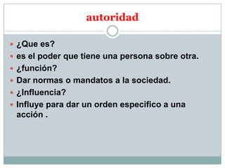 autoridad
 ¿Que es?
 es el poder que tiene una persona sobre otra.
 ¿función?
 Dar normas o mandatos a la sociedad.
 ¿Influencia?
 Influye para dar un orden especifico a una

acción .

 