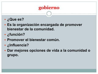 gobierno
 ¿Que es?
 Es la organización encargada de promover





bienestar de la comunidad.
¿función?
Promover el bienestar común.
¿Influencia?
Dar mejores opciones de vida a la comunidad o
grupo.

 