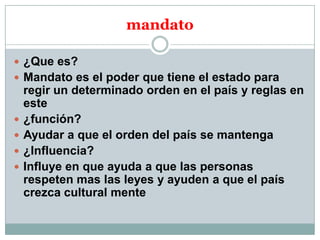 mandato
 ¿Que es?
 Mandato es el poder que tiene el estado para






regir un determinado orden en el país y reglas en
este
¿función?
Ayudar a que el orden del país se mantenga
¿Influencia?
Influye en que ayuda a que las personas
respeten mas las leyes y ayuden a que el país
crezca cultural mente

 