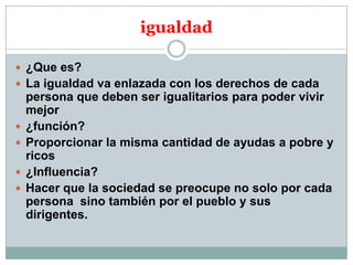igualdad
 ¿Que es?
 La igualdad va enlazada con los derechos de cada






persona que deben ser igualitarios para poder vivir
mejor
¿función?
Proporcionar la misma cantidad de ayudas a pobre y
ricos
¿Influencia?
Hacer que la sociedad se preocupe no solo por cada
persona sino también por el pueblo y sus
dirigentes.

 