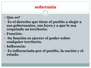 soberanía
 Que es?
 Es el derecho que tiene el pueblo a elegir a






sus gobernantes, sus leyes y a que le sea
respetado su territorio.
Función:
Su función es ejercer el poder sobre
cualquier territorio.
Influencia:
Es influenciada por el pueblo, la nación y el
estado.

 