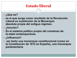 Estado liberal
 ¿Que es?
 es el que surge como resultado de la Revolución






Liberal en sustitución de la Monarquía
absoluta propia del antiguo régimen.
¿función?
Es el sistema político propio del comienzo de
la edad contemporánea.
¿Influencia?
ser tanto una monarquía constitucional (como en
la Constitución de 1812 en España), una monarquía
parlamentaria

 