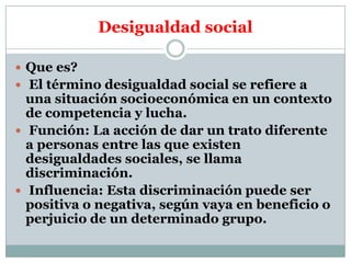 Desigualdad social
 Que es?
 El término desigualdad social se refiere a

una situación socioeconómica en un contexto
de competencia y lucha.
 Función: La acción de dar un trato diferente
a personas entre las que existen
desigualdades sociales, se llama
discriminación.
 Influencia: Esta discriminación puede ser
positiva o negativa, según vaya en beneficio o
perjuicio de un determinado grupo.

 