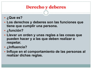 Derecho y deberes
 ¿Que es?
 Los derechos y deberes son las funciones que






tiene que cumplir una persona.
¿función?
Llevar un orden y unas reglas a las cosas que
pueden hacer y a las que deben realizar o
respetar.
¿Influencia?
Influye en el comportamiento de las personas al
realizar dichas reglas.

 