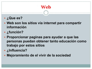 Web
 ¿Que es?
 Web son los sitios vía internet para compartir






información
¿función?
Proporcionar paginas para ayudar a que las
personas puedan obtener tanto educación como
trabajo por estos sitios
¿Influencia?
Mejoramiento de el vivir de la sociedad

 