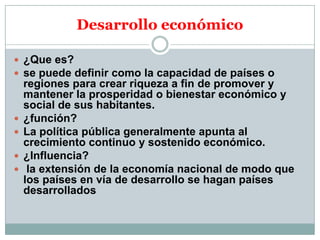 Desarrollo económico
 ¿Que es?
 se puede definir como la capacidad de países o






regiones para crear riqueza a fin de promover y
mantener la prosperidad o bienestar económico y
social de sus habitantes.
¿función?
La política pública generalmente apunta al
crecimiento continuo y sostenido económico.
¿Influencia?
la extensión de la economía nacional de modo que
los países en vía de desarrollo se hagan países
desarrollados

 