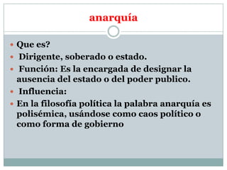 anarquía
 Que es?
 Dirigente, soberado o estado.
 Función: Es la encargada de designar la

ausencia del estado o del poder publico.
 Influencia:
 En la filosofía política la palabra anarquía es
polisémica, usándose como caos político o
como forma de gobierno

 