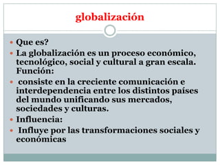 globalización
 Que es?
 La globalización es un proceso económico,

tecnológico, social y cultural a gran escala.
Función:
 consiste en la creciente comunicación e
interdependencia entre los distintos países
del mundo unificando sus mercados,
sociedades y culturas.
 Influencia:
 Influye por las transformaciones sociales y
económicas

 