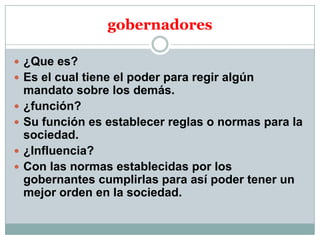 gobernadores
 ¿Que es?
 Es el cual tiene el poder para regir algún





mandato sobre los demás.
¿función?
Su función es establecer reglas o normas para la
sociedad.
¿Influencia?
Con las normas establecidas por los
gobernantes cumplirlas para así poder tener un
mejor orden en la sociedad.

 