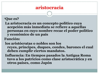 aristocracia
Que es?
La aristocracia es un concepto político cuya
acepción más inmediata se refiere a aquellas
personas en cuyo nombre recae el poder político
y económico de un país
Función:
los aristócratas o nobles son los
reyes, príncipes, duques, condes, barones el cual
deben cumplir ciertos mandatos.
Influencia: En tiempos pasados la Antigua Roma
tuvo a los patricios como clase aristocrática y en
otros países, como Japón
¿

 