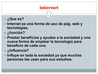 internet
 ¿Que es?
 Internet es una forma de uso de pág. web y






tecnologías.
¿función?
Prestar beneficios y ayudas a la sociedad y una
nueva forma de emplear la tecnología para
beneficio de cada uno.
¿Influencia?
Influye en toda la sociedad ya que muchas
personas las usan para sus estudios.

 