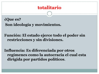 totalitario
¿Que es?
Son ideología y movimientos.
Función: El estado ejerce todo el poder sin
restricciones y sin divisiones.
Influencia: Es diferenciada por otros
regímenes como la autocracia el cual esta
dirigida por partidos políticos.

 