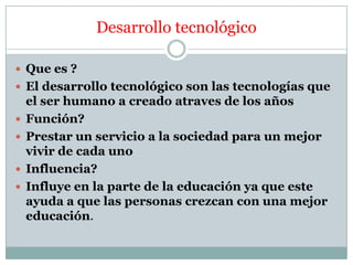 Desarrollo tecnológico
 Que es ?
 El desarrollo tecnológico son las tecnologías que





el ser humano a creado atraves de los años
Función?
Prestar un servicio a la sociedad para un mejor
vivir de cada uno
Influencia?
Influye en la parte de la educación ya que este
ayuda a que las personas crezcan con una mejor
educación.

 