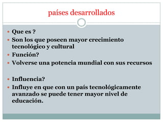 países desarrollados
 Que es ?
 Son los que poseen mayor crecimiento

tecnológico y cultural
 Función?
 Volverse una potencia mundial con sus recursos
 Influencia?
 Influye en que con un país tecnológicamente

avanzado se puede tener mayor nivel de
educación.

 