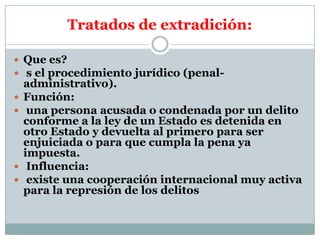 Tratados de extradición:
 Que es?
 s el procedimiento jurídico (penal





administrativo).
Función:
una persona acusada o condenada por un delito
conforme a la ley de un Estado es detenida en
otro Estado y devuelta al primero para ser
enjuiciada o para que cumpla la pena ya
impuesta.
Influencia:
existe una cooperación internacional muy activa
para la represión de los delitos

 