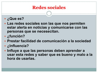 Redes sociales
 ¿Que es?
 Las redes sociales son las que nos permiten






estar alerta en noticias y comunicarse con las
personas que se necesecitan.
¿función?
Prestar facilidad de comunicación a la sociedad
¿Influencia?
Influye a que las personas deben aprender a
usar esta redes y saber que es bueno y malo a la
hora de usarlas.

 