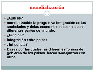 mundialización
 ¿Que es?
 mundialización la progresiva integración de las






sociedades y delas economías nacionales en
diferentes partes del mundo.
¿función?
Integración entre países
¿Influencia?
Bases por las cuales las diferentes formas de
gobierno de los países hacen semejanzas con
otras

 