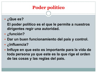 Poder político
 ¿Que es?






El poder político es el que le permite a nuestros
dirigentes regir una autoridad.
¿función?
Dar un buen funcionamiento del país y control.
¿Influencia?
Influye en que esto es importante para la vida de
toda persona ya que este es la que rige el orden
de las cosas y las reglas del pais.

 