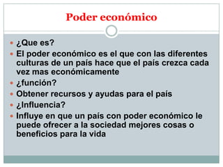 Poder económico
 ¿Que es?
 El poder económico es el que con las diferentes






culturas de un país hace que el país crezca cada
vez mas económicamente
¿función?
Obtener recursos y ayudas para el país
¿Influencia?
Influye en que un país con poder económico le
puede ofrecer a la sociedad mejores cosas o
beneficios para la vida

 