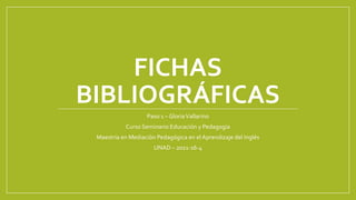FICHAS
BIBLIOGRÁFICAS
Paso 1 – GloriaVallarino
Curso Seminario Educación y Pedagogía
Maestría en Mediación Pedagógica en el Aprendizaje del Inglés
UNAD – 2021-16-4
 