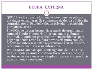 Deuda externa
 Que es: es la suma de las deudas que tiene un país con
entidades extranjeras. Se componen de deuda pública (la
contraída por el Estado) y deuda privada (la contraída
por particulares).
 Función: se da con frecuencia a través de organismos
como el Fondo Monetario Internacional o el Banco
Mundial. Cuando un país deudor tiene problemas para
pagar su deuda (esto es, para devolverla junto con los
acordados intereses) sufre repercusiones en su desarrollo
económico e incluso en su autonomía.
 Influencia: un país que contraiga una deuda es que
teóricamente permite conservar los recursos propios y
recibir recursos ajenos para explotar, procesar o producir
nuevos bienes y servicios.
 