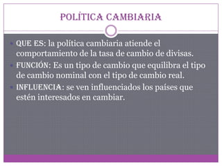 Política cambiaria
 Que es: la política cambiaria atiende el
comportamiento de la tasa de cambio de divisas.
 Función: Es un tipo de cambio que equilibra el tipo
de cambio nominal con el tipo de cambio real.
 Influencia: se ven influenciados los países que
estén interesados en cambiar.
 