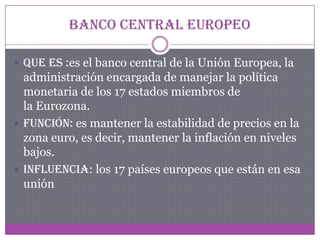 Banco central europeo
 Que es :es el banco central de la Unión Europea, la
administración encargada de manejar la política
monetaria de los 17 estados miembros de
la Eurozona.
 Función: es mantener la estabilidad de precios en la
zona euro, es decir, mantener la inflación en niveles
bajos.
 Influencia: los 17 países europeos que están en esa
unión
 