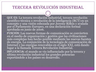 Tercera revolución industrial
 Que es: La tercera revolución industrial, tercera revolución
científico-técnica o revolución de la inteligencia (RCT) es un
concepto y una visión esbozada por Jeremy Rifkin y avalada
por el Parlamento Europeo, en una declaración formal
aprobada en junio de 2006.
 Función: Las nuevas formas de comunicación se convierten
en el medio de organización y gestión que las civilizaciones
más complejas han hecho posible mediante las nuevas fuentes
de energía. La conjunción de la tecnología de comunicación de
Internet y las energías renovables en el siglo XXI, está dando
lugar a la llamada Tercera Revolución Industrial.
 Influencia: el mundo se vio influenciado por la tercera y
ultima revolución industrial los grandes potencias
exportándole a los países en desarrollo.
 