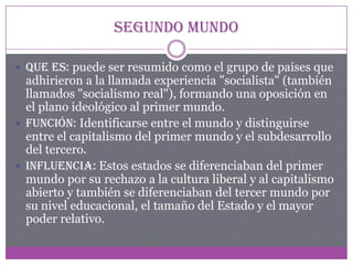 Segundo mundo
 Que es: puede ser resumido como el grupo de países que
adhirieron a la llamada experiencia "socialista" (también
llamados "socialismo real"), formando una oposición en
el plano ideológico al primer mundo.
 Función: Identificarse entre el mundo y distinguirse
entre el capitalismo del primer mundo y el subdesarrollo
del tercero.
 Influencia: Estos estados se diferenciaban del primer
mundo por su rechazo a la cultura liberal y al capitalismo
abierto y también se diferenciaban del tercer mundo por
su nivel educacional, el tamaño del Estado y el mayor
poder relativo.
 