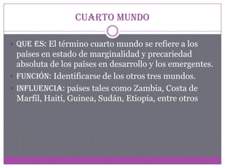 Cuarto Mundo
 Que es: El término cuarto mundo se refiere a los
países en estado de marginalidad y precariedad
absoluta de los países en desarrollo y los emergentes.
 Función: Identificarse de los otros tres mundos.
 Influencia: países tales como Zambia, Costa de
Marfil, Haití, Guinea, Sudán, Etiopía, entre otros
 