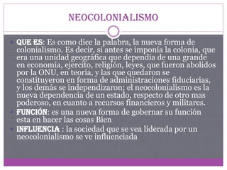 Neocolonialismo
 Que es: Es como dice la palabra, la nueva forma de

colonialismo. Es decir, si antes se imponía la colonia, que
era una unidad geográfica que dependía de una grande
en economía, ejercito, religión, leyes, que fueron abolidos
por la ONU, en teoría, y las que quedaron se
constituyeron en forma de administraciones fiduciarias,
y los demás se independizaron; el neocolonialismo es la
nueva dependencia de un estado, respecto de otro mas
poderoso, en cuanto a recursos financieros y militares.
 Función: es una nueva forma de gobernar su función
esta en hacer las cosas Bien
 Influencia : la sociedad que se vea liderada por un
neocolonialismo se ve influenciada

 