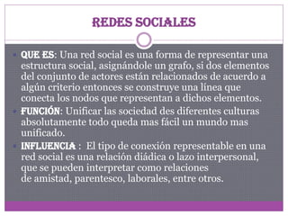 Redes Sociales
 Que es: Una red social es una forma de representar una

estructura social, asignándole un grafo, si dos elementos
del conjunto de actores están relacionados de acuerdo a
algún criterio entonces se construye una línea que
conecta los nodos que representan a dichos elementos.
 Función: Unificar las sociedad des diferentes culturas
absolutamente todo queda mas fácil un mundo mas
unificado.
 Influencia : El tipo de conexión representable en una
red social es una relación diádica o lazo interpersonal,
que se pueden interpretar como relaciones
de amistad, parentesco, laborales, entre otros.

 