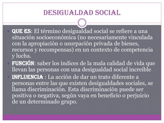 Desigualdad Social
 Que es: El término desigualdad social se refiere a una

situación socioeconómica (no necesariamente vinculada
con la apropiación o usurpación privada de bienes,
recursos y recompensas) en un contexto de competencia
y lucha.
 Función: saber los índices de la mala calidad de vida que
llevan las personas con una desigualdad social increíble
 Influencia : La acción de dar un trato diferente a
personas entre las que existen desigualdades sociales, se
llama discriminación. Esta discriminación puede ser
positiva o negativa, según vaya en beneficio o perjuicio
de un determinado grupo.

 