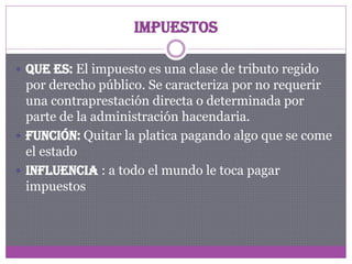 Impuestos
 Que es: El impuesto es una clase de tributo regido

por derecho público. Se caracteriza por no requerir
una contraprestación directa o determinada por
parte de la administración hacendaria.
 Función: Quitar la platica pagando algo que se come
el estado
 Influencia : a todo el mundo le toca pagar
impuestos

 