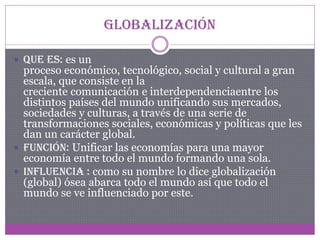 Globalización
 Que es: es un

proceso económico, tecnológico, social y cultural a gran
escala, que consiste en la
creciente comunicación e interdependenciaentre los
distintos países del mundo unificando sus mercados,
sociedades y culturas, a través de una serie de
transformaciones sociales, económicas y políticas que les
dan un carácter global.
 Función: Unificar las economías para una mayor
economía entre todo el mundo formando una sola.
 Influencia : como su nombre lo dice globalización
(global) ósea abarca todo el mundo así que todo el
mundo se ve influenciado por este.

 