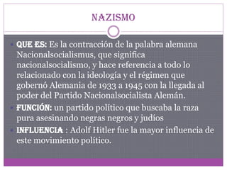 Nazismo
 Que es: Es la contracción de la palabra alemana

Nacionalsocialismus, que significa
nacionalsocialismo, y hace referencia a todo lo
relacionado con la ideología y el régimen que
gobernó Alemania de 1933 a 1945 con la llegada al
poder del Partido Nacionalsocialista Alemán.
 Función: un partido político que buscaba la raza
pura asesinando negras negros y judíos
 Influencia : Adolf Hitler fue la mayor influencia de
este movimiento político.

 