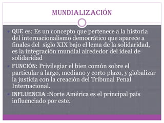 Mundialización
 Que es: Es un concepto que pertenece a la historia

del internacionalismo democrático que aparece a
finales del siglo XIX bajo el lema de la solidaridad,
es la integración mundial alrededor del ideal de
solidaridad
 Función: Privilegiar el bien común sobre el
particular a largo, mediano y corto plazo, y globalizar
la justicia con la creación del Tribunal Penal
Internacional.
 Influencia :Norte América es el principal país
influenciado por este.

 