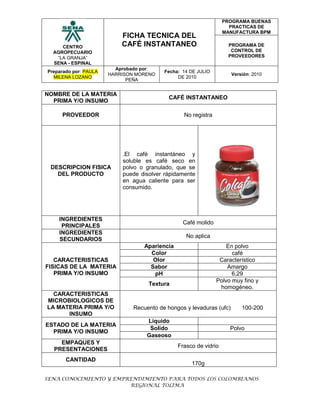 NOMBRE DE LA MATERIA PRIMA Y/O INSUMOCAFÉ INSTANTANEOPROVEEDORNo registraDESCRIPCION FISICA DEL PRODUCTO.El café instantáneo y soluble es café seco en polvo o granulado, que se puede disolver rápidamente en agua caliente para ser consumido.INGREDIENTES PRINCIPALESCafé molidoINGREDIENTES SECUNDARIOSNo aplicaCARACTERISTICAS FISICAS DE LA MATERIA PRIMA Y/O INSUMOAparienciaEn polvoColorcaféOlorCaracterísticoSaborAmargopH6,29TexturaPolvo muy fino y homogéneo.CARACTERISTICAS MICROBIOLOGICOS DE LA MATERIA PRIMA Y/O INSUMORecuento de hongos y levaduras (ufc) 100-200ESTADO DE LA MATERIA PRIMA Y/O INSUMOLiquidoSolidoPolvo GaseosoEMPAQUES Y PRESENTACIONESFrasco de vidrioCANTIDAD170gINSTRUCIONES EN LA ETIQUETAConsérvese en un lugar fresco y secoNUMERO DE REGISTRO SANITARIO (SI APLICA)No aplica VIDA UTIL ESPERADA12MesesTEMPERATURA DE ALMACENAMIENTOAmbiente25-30ºCRefrigeraciónCongelaciónNORMATIVIDAD QUE RIGE LA MATERIA PRIMA Y/O INSUMONTC 3534 2007CONSIDERACIONES Y RECOMENDACIONES DE ALMACENAMIENTOConservar en un lugar fresco y evitar la humedad<br />