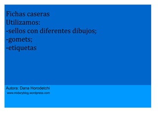 Fichas caseras
Utilizamos:
-sellos con diferentes dibujos;
-gomets;
-etiquetas

Autora: Dana Horodetchi
www.midaryblog.wordpress.com

 