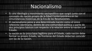 Nacionalismo
• Es una ideología y movimiento sociopolítico que surgió junto con el
concepto de nación propio de la Edad Contemporánea en las
circunstancias históricas de la Era de las Revoluciones.
• El nacionalismo pone a una determinada nación como el único
referente identitario, dentro de una comunidad política; y parte de
dos principios básicos con respecto a la relación entre la nación y el
Estado.
• la nación es la única base legítima para el Estado, cada nación debe
formar su propio Estado, las fronteras del Estado deberían coincidir
con las de la nación.
 